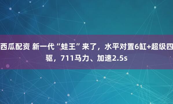 西瓜配资 新一代“蛙王”来了，水平对置6缸+超级四驱，711马力、加速2.5s
