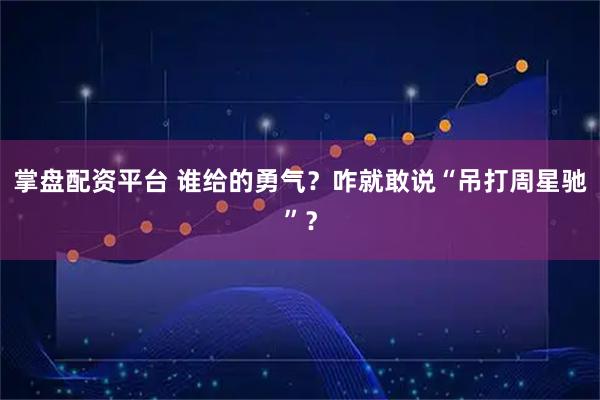 掌盘配资平台 谁给的勇气？咋就敢说“吊打周星驰”？