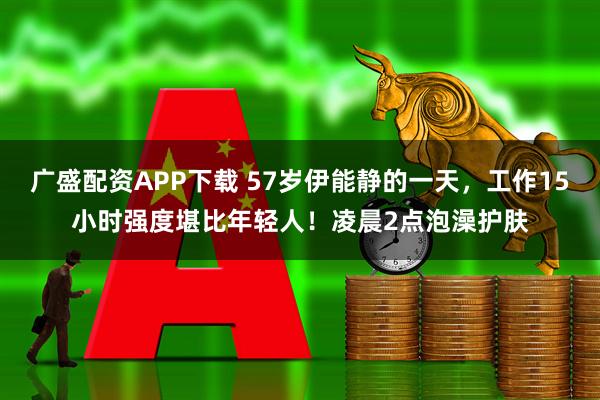 广盛配资APP下载 57岁伊能静的一天，工作15小时强度堪比年轻人！凌晨2点泡澡护肤