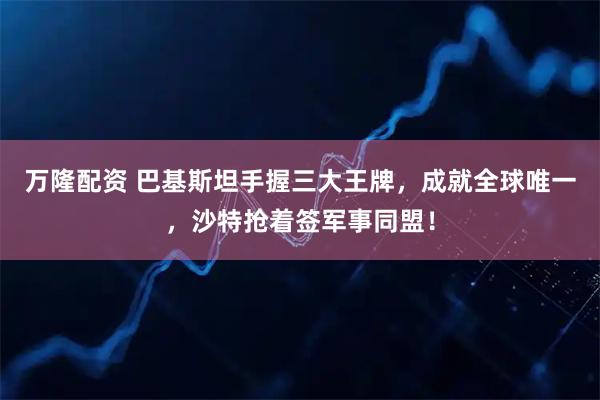 万隆配资 巴基斯坦手握三大王牌，成就全球唯一，沙特抢着签军事同盟！