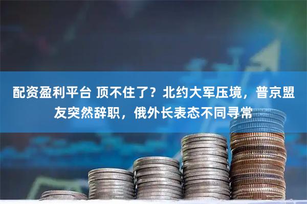 配资盈利平台 顶不住了？北约大军压境，普京盟友突然辞职，俄外长表态不同寻常