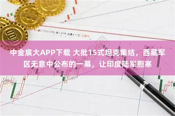 中金宸大APP下载 大批15式坦克集结，西藏军区无意中公布的一幕，让印度陆军胆寒