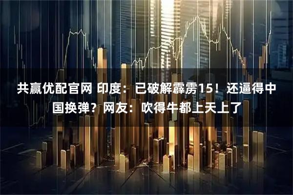 共赢优配官网 印度：已破解霹雳15！还逼得中国换弹？网友：吹得牛都上天上了
