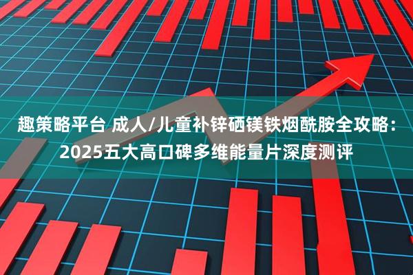 趣策略平台 成人/儿童补锌硒镁铁烟酰胺全攻略：2025五大高口碑多维能量片深度测评