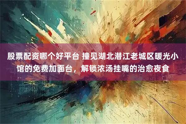 股票配资哪个好平台 撞见湖北潜江老城区暖光小馆的免费加面台，解锁浓汤挂嘴的治愈夜食