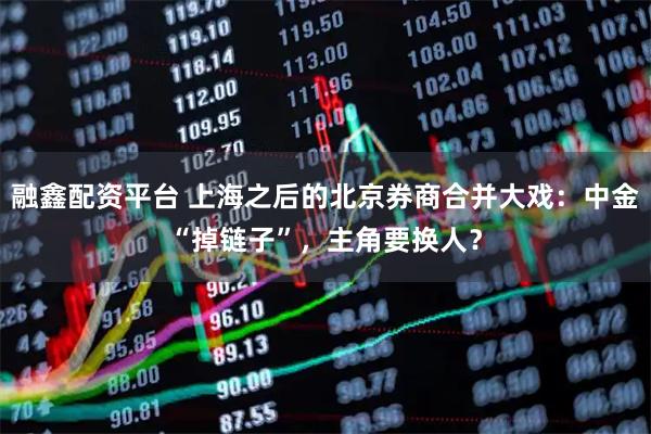 融鑫配资平台 上海之后的北京券商合并大戏:中金“掉链子”,主角要换人?