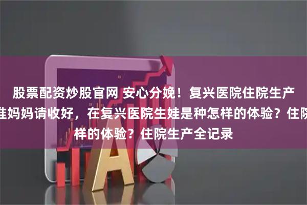 股票配资炒股官网 安心分娩！复兴医院住院生产必备指南，准妈妈请收好，在复兴医院生娃是种怎样的体验？住院生产全记录