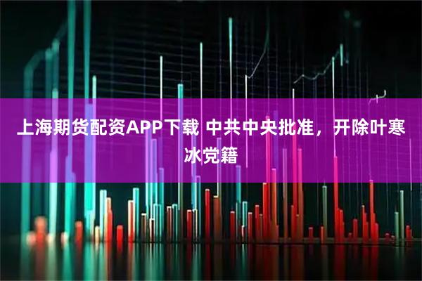 上海期货配资APP下载 中共中央批准，开除叶寒冰党籍