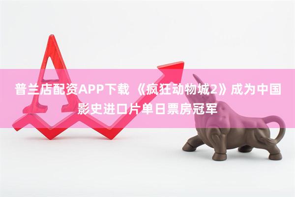普兰店配资APP下载 《疯狂动物城2》成为中国影史进口片单日票房冠军