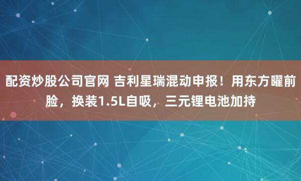 配资炒股公司官网 吉利星瑞混动申报!用东方曜前脸,换装1.5L自吸,三元锂电池加持