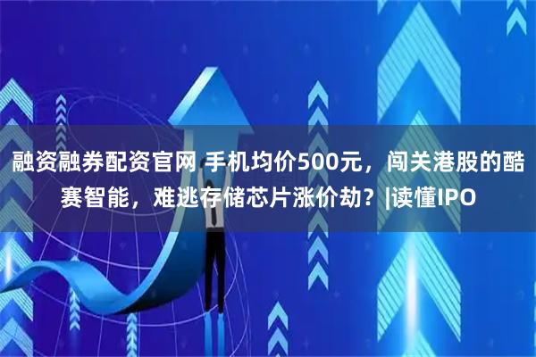 融资融券配资官网 手机均价500元,闯关港股的酷赛智能,难逃存储芯片涨价劫?|读懂IPO