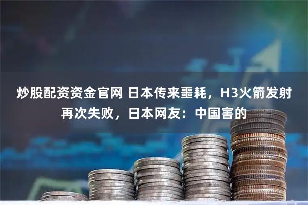 炒股配资资金官网 日本传来噩耗，H3火箭发射再次失败，日本网友：中国害的