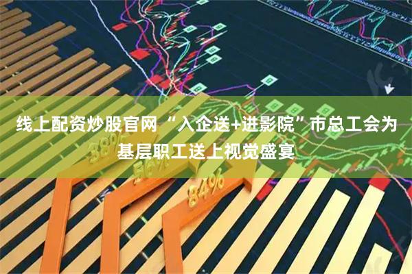 线上配资炒股官网 “入企送+进影院”市总工会为基层职工送上视觉盛宴