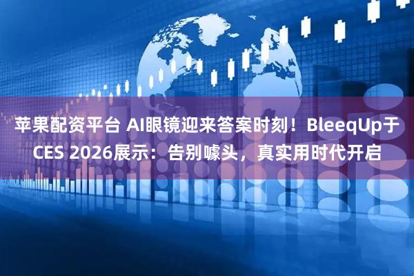 苹果配资平台 AI眼镜迎来答案时刻！BleeqUp于CES 2026展示：告别噱头，真实用时代开启