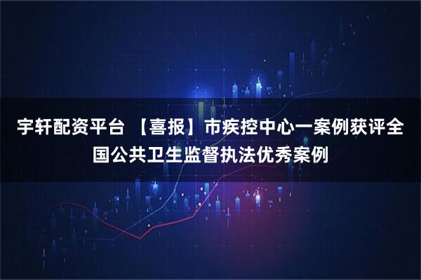 宇轩配资平台 【喜报】市疾控中心一案例获评全国公共卫生监督执法优秀案例