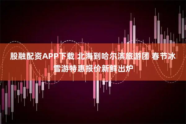 股融配资APP下载 北海到哈尔滨旅游团 春节冰雪游特惠报价新鲜出炉