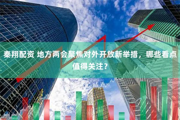秦翔配资 地方两会聚焦对外开放新举措，哪些看点值得关注？