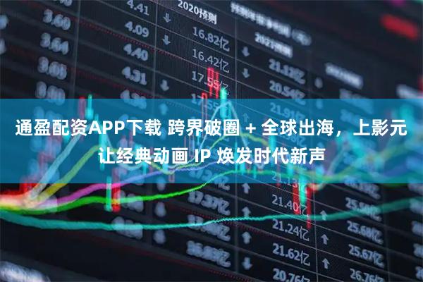 通盈配资APP下载 跨界破圈 + 全球出海，上影元让经典动画 IP 焕发时代新声