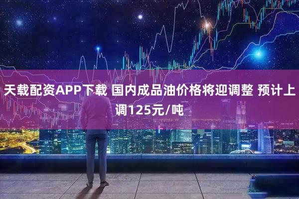 天载配资APP下载 国内成品油价格将迎调整 预计上调125元/吨