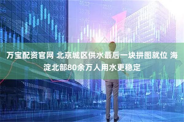 万宝配资官网 北京城区供水最后一块拼图就位 海淀北部80余万人用水更稳定