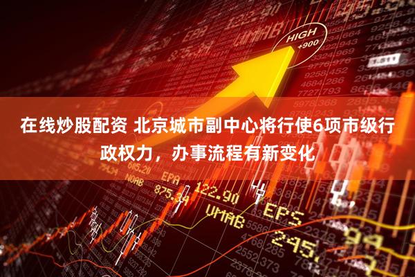 在线炒股配资 北京城市副中心将行使6项市级行政权力，办事流程有新变化