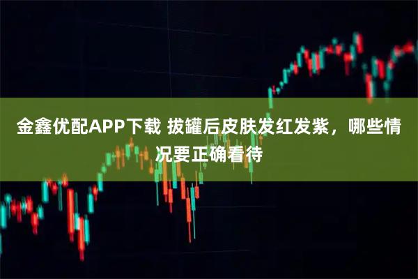 金鑫优配APP下载 拔罐后皮肤发红发紫，哪些情况要正确看待