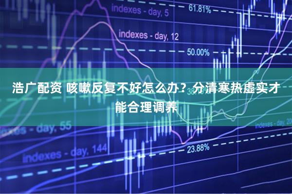 浩广配资 咳嗽反复不好怎么办？分清寒热虚实才能合理调养