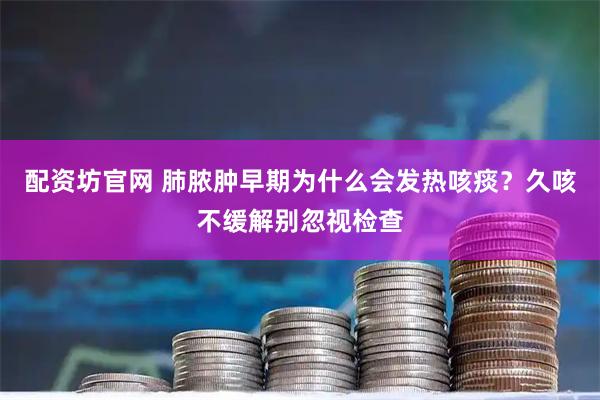 配资坊官网 肺脓肿早期为什么会发热咳痰？久咳不缓解别忽视检查