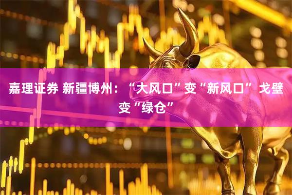 嘉理证券 新疆博州：“大风口”变“新风口” 戈壁变“绿仓”