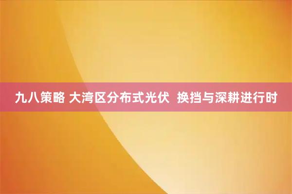 九八策略 大湾区分布式光伏  换挡与深耕进行时