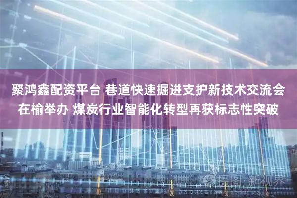 聚鸿鑫配资平台 巷道快速掘进支护新技术交流会在榆举办 煤炭行业智能化转型再获标志性突破