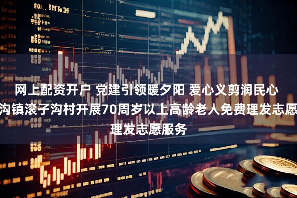网上配资开户 党建引领暖夕阳 爱心义剪润民心 --茨沟镇滚子沟村开展70周岁以上高龄老人免费理发志愿服务