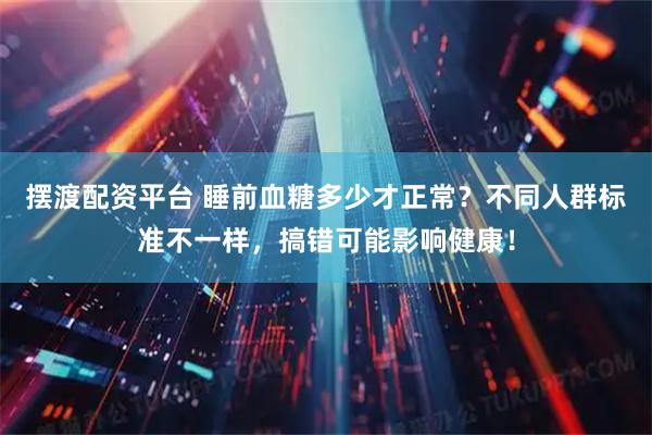 摆渡配资平台 睡前血糖多少才正常？不同人群标准不一样，搞错可能影响健康！