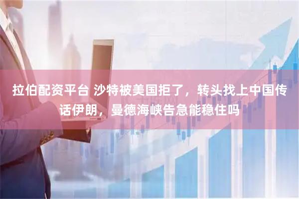 拉伯配资平台 沙特被美国拒了，转头找上中国传话伊朗，曼德海峡告急能稳住吗