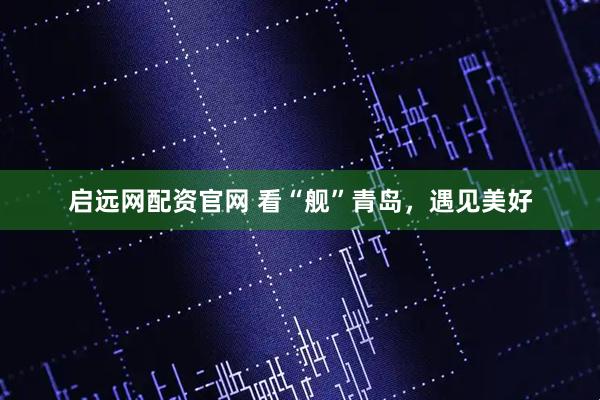启远网配资官网 看“舰”青岛，遇见美好
