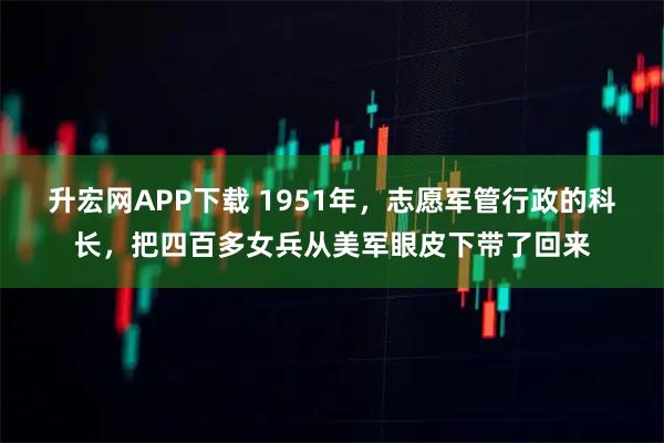 升宏网APP下载 1951年,志愿军管行政的科长,把四百多女兵从美军眼皮下带了回来