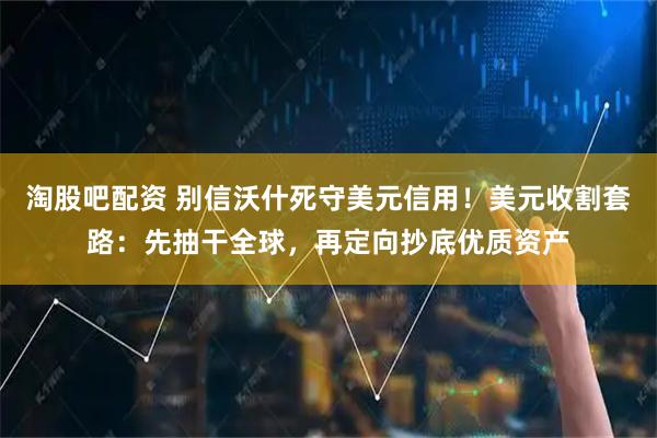 淘股吧配资 别信沃什死守美元信用！美元收割套路：先抽干全球，再定向抄底优质资产